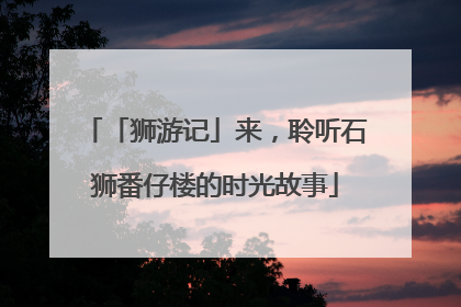 「狮游记」来，聆听石狮番仔楼的时光故事