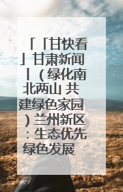 「甘快看」甘肃新闻丨（绿化南北两山 共建绿色家园）兰州新区：生态优先绿色发展 打造生态环保示范区