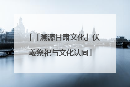 「溯源甘肃文化」伏羲祭祀与文化认同