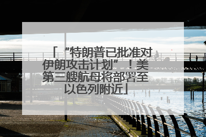 “特朗普已批准对伊朗攻击计划”！美第三艘航母将部署至以色列附近