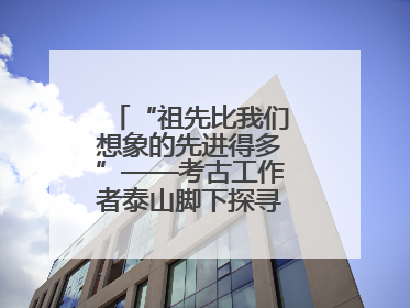 “祖先比我们想象的先进得多”——考古工作者泰山脚下探寻中华文明起源