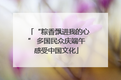 “粽香飘进我的心” 多国民众庆端午感受中国文化