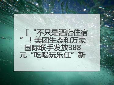 “不只是酒店住宿”！美团生态和万豪国际联手发放388元“吃喝玩乐住”新会员礼包