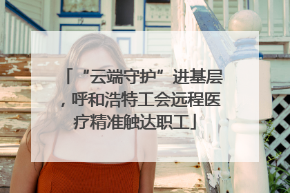 “云端守护”进基层，呼和浩特工会远程医疗精准触达职工