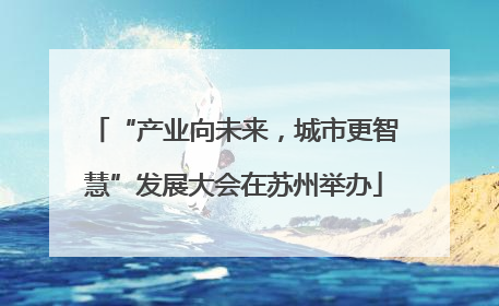 “产业向未来，城市更智慧”发展大会在苏州举办