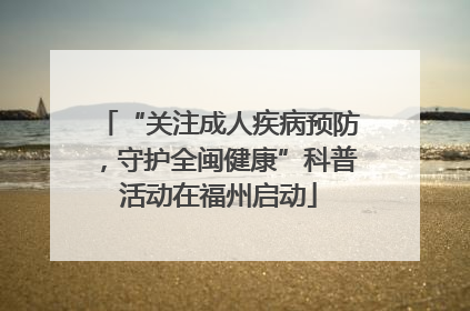 “关注成人疾病预防，守护全闽健康”科普活动在福州启动