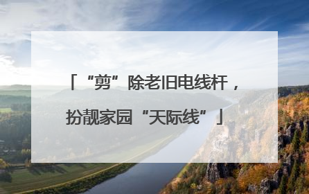 “剪”除老旧电线杆，扮靓家园“天际线”
