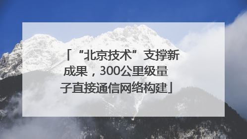 “北京技术”支撑新成果，300公里级量子直接通信网络构建