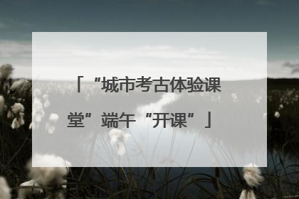 “城市考古体验课堂”端午“开课”