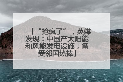 “抢疯了”，英媒发现：中国产太阳能和风能发电设施，备受邻国热捧