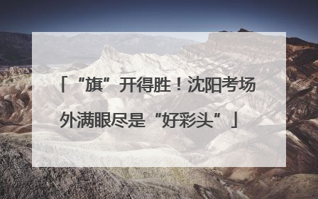 “旗”开得胜！沈阳考场外满眼尽是“好彩头”