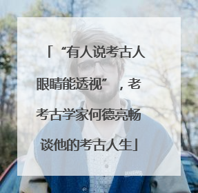“有人说考古人眼睛能透视”，老考古学家何德亮畅谈他的考古人生
