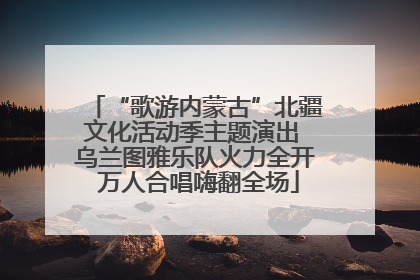 “歌游内蒙古”北疆文化活动季主题演出 乌兰图雅乐队火力全开 万人合唱嗨翻全场