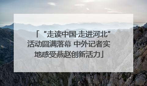 “走读中国·走进河北”活动圆满落幕 中外记者实地感受燕赵创新活力