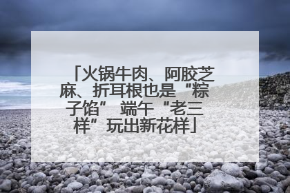 火锅牛肉、阿胶芝麻、折耳根也是“粽子馅” 端午“老三样”玩出新花样