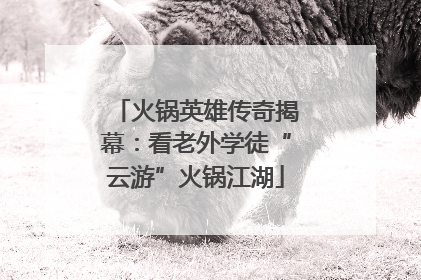 火锅英雄传奇揭幕：看老外学徒“云游”火锅江湖