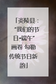 炎陵县：“我们的节日•端午”画卷 勾勒传统节日新韵