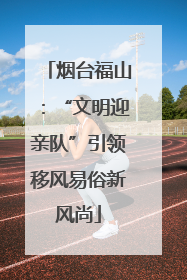 烟台福山：“文明迎亲队”引领移风易俗新风尚