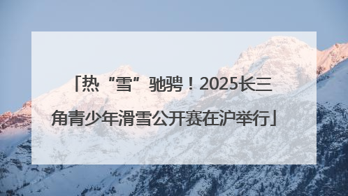 热“雪”驰骋！2025长三角青少年滑雪公开赛在沪举行