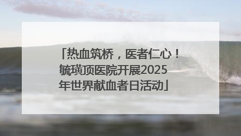 热血筑桥，医者仁心！毓璜顶医院开展2025年世界献血者日活动