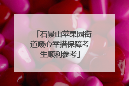 石景山苹果园街道暖心举措保障考生顺利参考