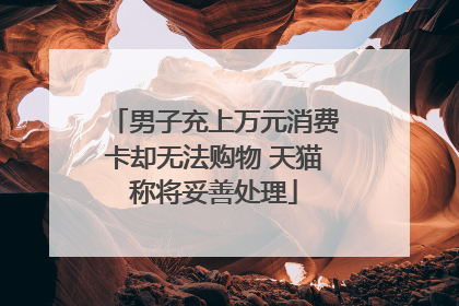 男子充上万元消费卡却无法购物 天猫称将妥善处理