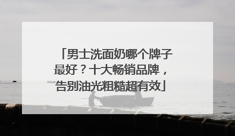 男士洗面奶哪个牌子最好？十大畅销品牌，告别油光粗糙超有效