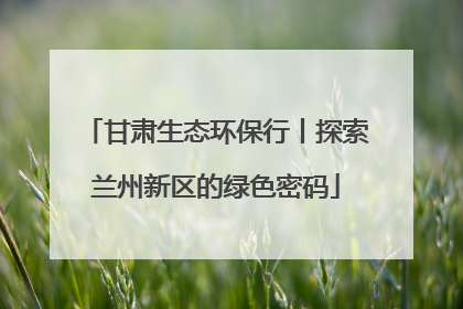 甘肃生态环保行丨探索兰州新区的绿色密码