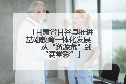 甘肃省甘谷县推进基础教育一体化发展——从“资源荒”到“满堂彩”