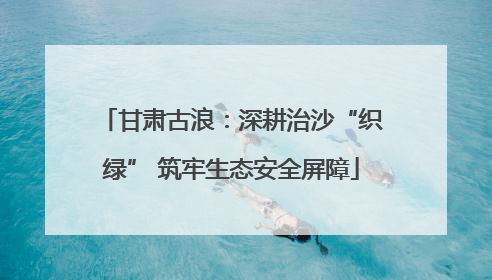 甘肃古浪：深耕治沙“织绿” 筑牢生态安全屏障
