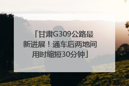 甘肃G309公路最新进展！通车后两地间用时缩短30分钟