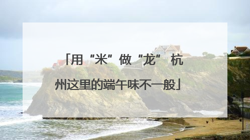 用“米”做“龙” 杭州这里的端午味不一般
