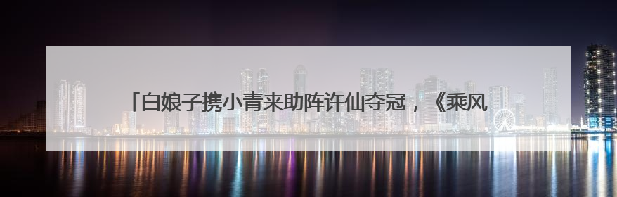 白娘子携小青来助阵许仙夺冠，《乘风2025》总决赛小青战袍来自吴江