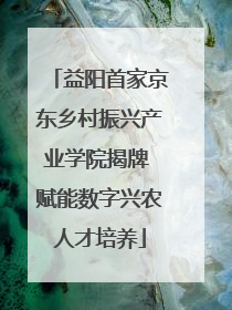 益阳首家京东乡村振兴产业学院揭牌 赋能数字兴农人才培养