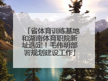 省体育训练基地和湖南体育职院新址选定！毛伟明部署规划建设工作