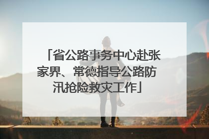 省公路事务中心赴张家界、常德指导公路防汛抢险救灾工作