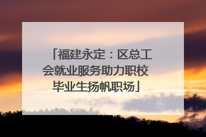 福建永定：区总工会就业服务助力职校毕业生扬帆职场