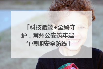 科技赋能+全警守护，常州公安筑牢端午假期安全防线