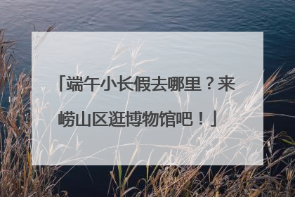 端午小长假去哪里？来崂山区逛博物馆吧！