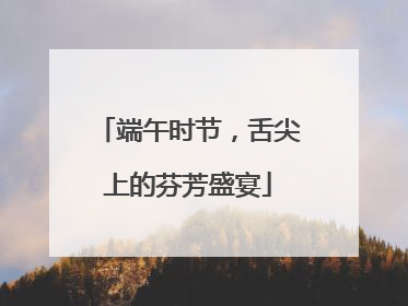 端午时节，舌尖上的芬芳盛宴
