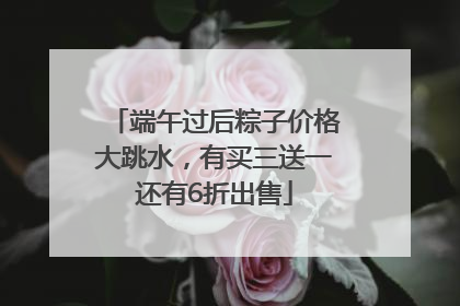 端午过后粽子价格大跳水，有买三送一还有6折出售