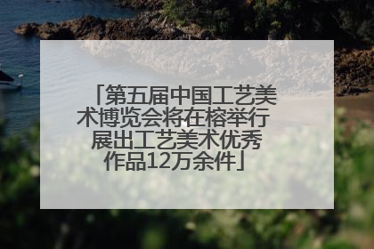 第五届中国工艺美术博览会将在榕举行 展出工艺美术优秀作品12万余件