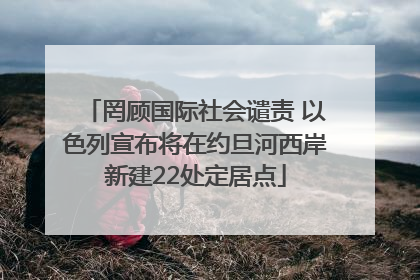 罔顾国际社会谴责 以色列宣布将在约旦河西岸新建22处定居点