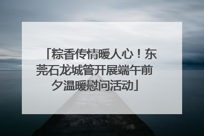 粽香传情暖人心！东莞石龙城管开展端午前夕温暖慰问活动