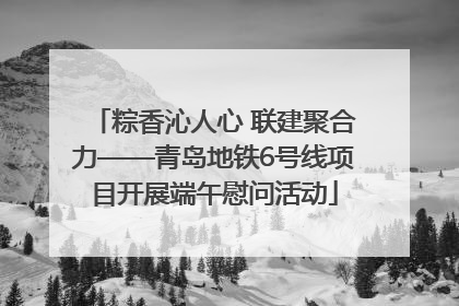粽香沁人心 联建聚合力——青岛地铁6号线项目开展端午慰问活动