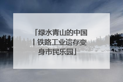 绿水青山的中国丨铁路工业遗存变身市民乐园