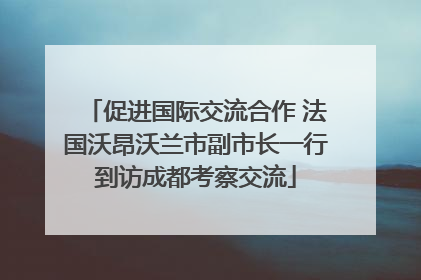 促进国际交流合作 法国沃昂沃兰市副市长一行到访成都考察交流
