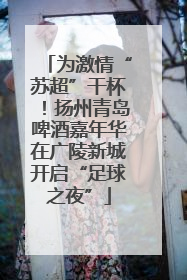 为激情“苏超”干杯！扬州青岛啤酒嘉年华在广陵新城开启“足球之夜”