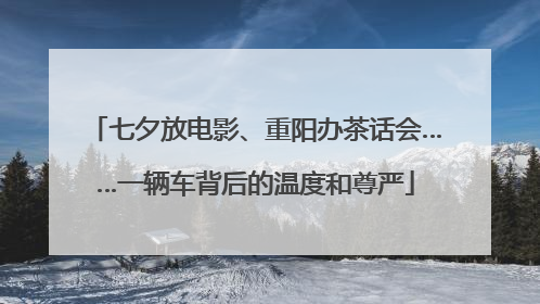 七夕放电影、重阳办茶话会……一辆车背后的温度和尊严