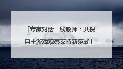 专家对话一线教师：共探自主游戏观察支持新范式